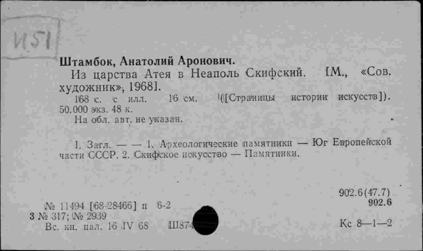 ﻿Штамбок, Анатолий Аронович.
Из царства Атея в Неаполь Скифский. [М., «Сов. художник», 1'968].
1S8 с. с илл. 16 см. I (([Страницы истории искусств]). 50.000 Экз. 48 к.
На об л. авт. не указан.
I. Загл.-----1. Археологические памятники — Юг Европейской
части СССР. 2. Скифское искусство — Памятники.
№ 11494 [68-28466] п
3 № 317; 1№ 2939
Вс. кн. пал. 16 IV 68
902.6(47.7)
902.6
Кс 8-1—2